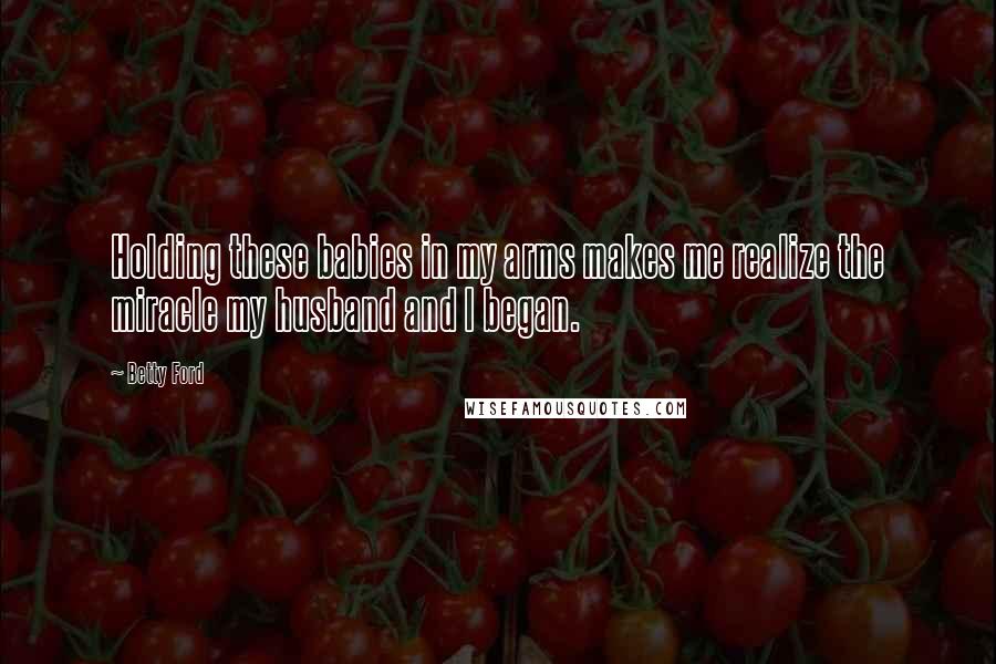 Betty Ford Quotes: Holding these babies in my arms makes me realize the miracle my husband and I began.