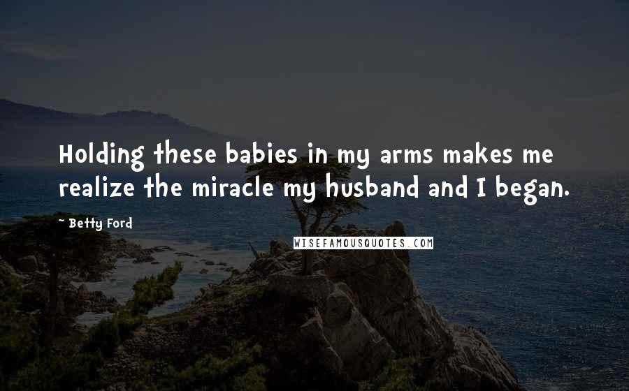 Betty Ford Quotes: Holding these babies in my arms makes me realize the miracle my husband and I began.