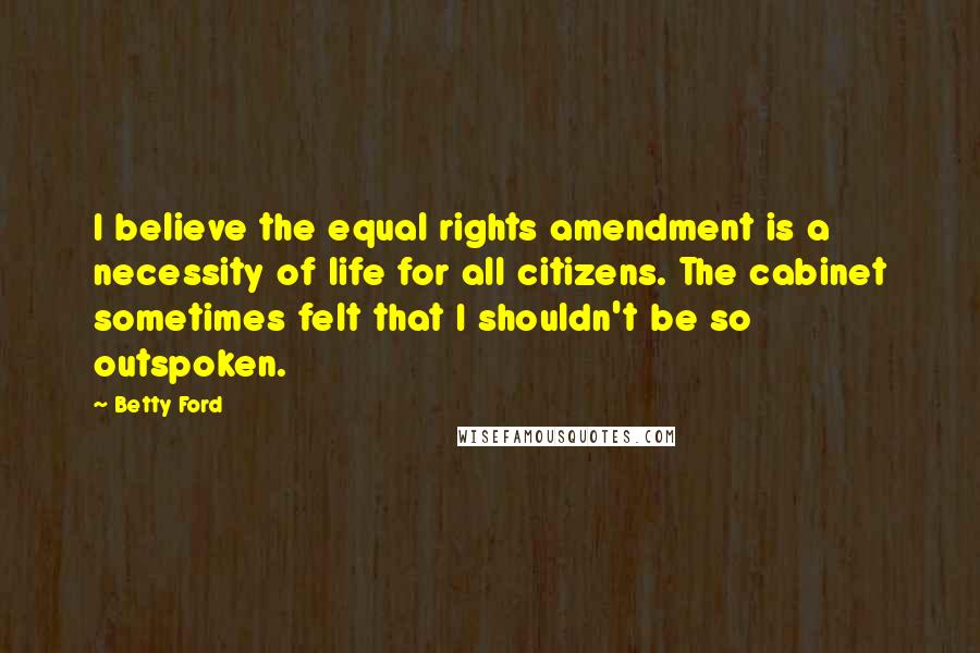 Betty Ford Quotes: I believe the equal rights amendment is a necessity of life for all citizens. The cabinet sometimes felt that I shouldn't be so outspoken.