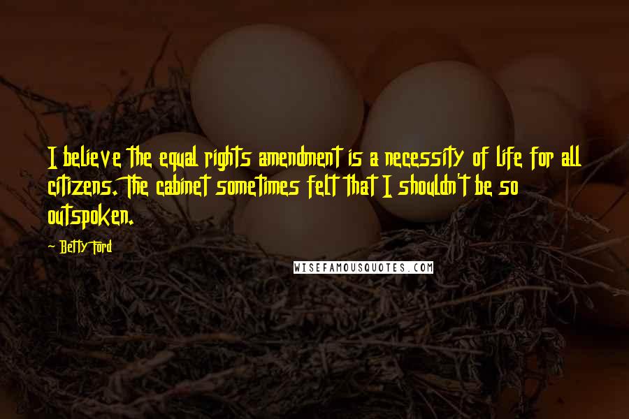 Betty Ford Quotes: I believe the equal rights amendment is a necessity of life for all citizens. The cabinet sometimes felt that I shouldn't be so outspoken.