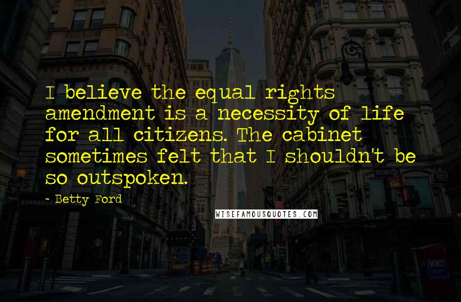 Betty Ford Quotes: I believe the equal rights amendment is a necessity of life for all citizens. The cabinet sometimes felt that I shouldn't be so outspoken.