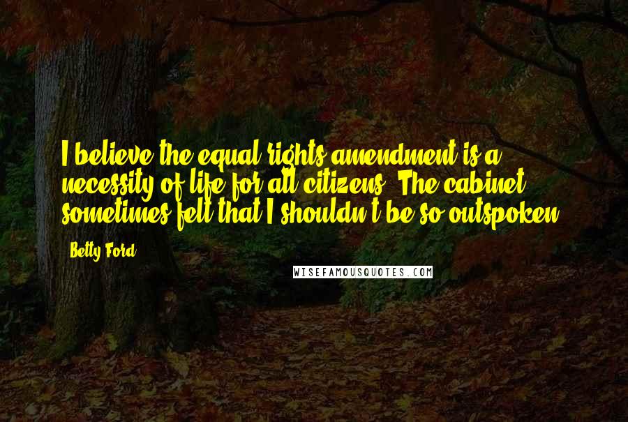 Betty Ford Quotes: I believe the equal rights amendment is a necessity of life for all citizens. The cabinet sometimes felt that I shouldn't be so outspoken.