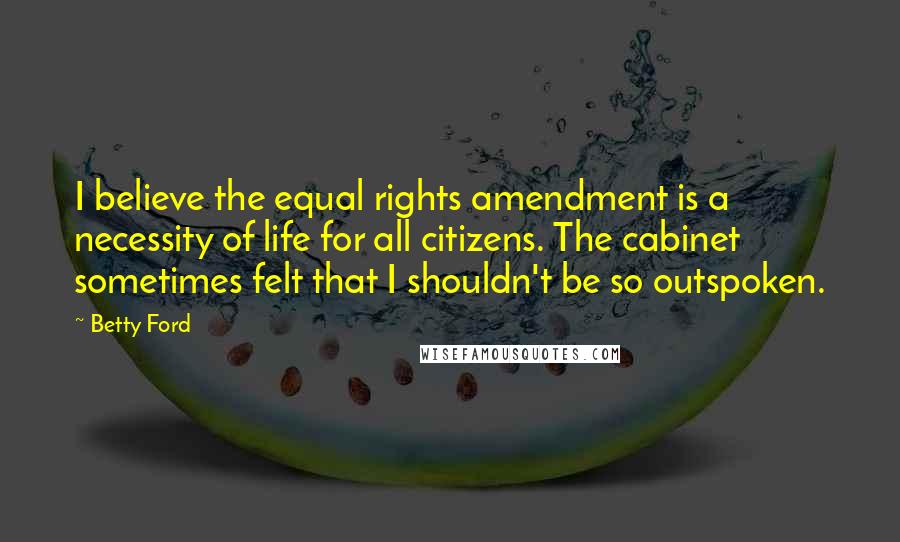 Betty Ford Quotes: I believe the equal rights amendment is a necessity of life for all citizens. The cabinet sometimes felt that I shouldn't be so outspoken.