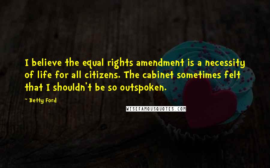 Betty Ford Quotes: I believe the equal rights amendment is a necessity of life for all citizens. The cabinet sometimes felt that I shouldn't be so outspoken.