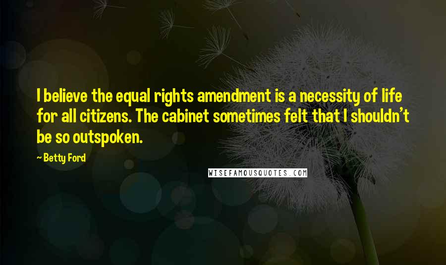 Betty Ford Quotes: I believe the equal rights amendment is a necessity of life for all citizens. The cabinet sometimes felt that I shouldn't be so outspoken.