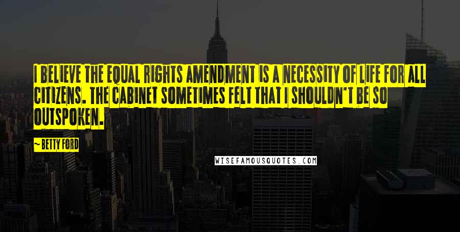 Betty Ford Quotes: I believe the equal rights amendment is a necessity of life for all citizens. The cabinet sometimes felt that I shouldn't be so outspoken.