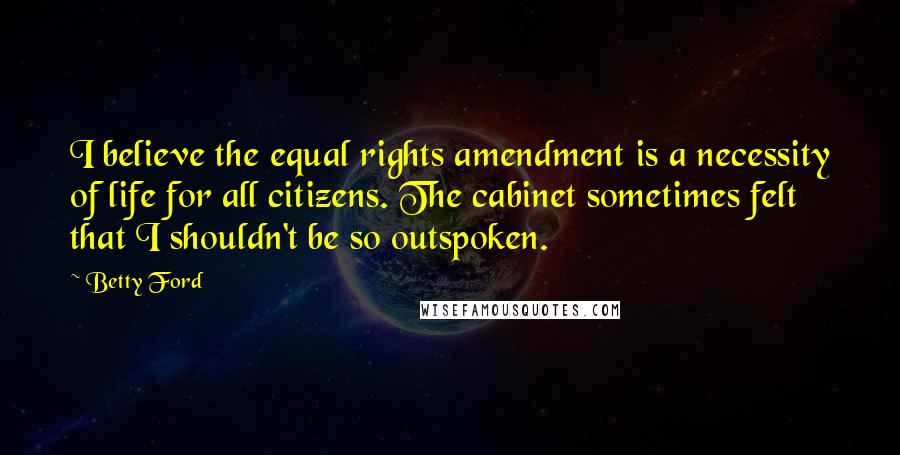 Betty Ford Quotes: I believe the equal rights amendment is a necessity of life for all citizens. The cabinet sometimes felt that I shouldn't be so outspoken.