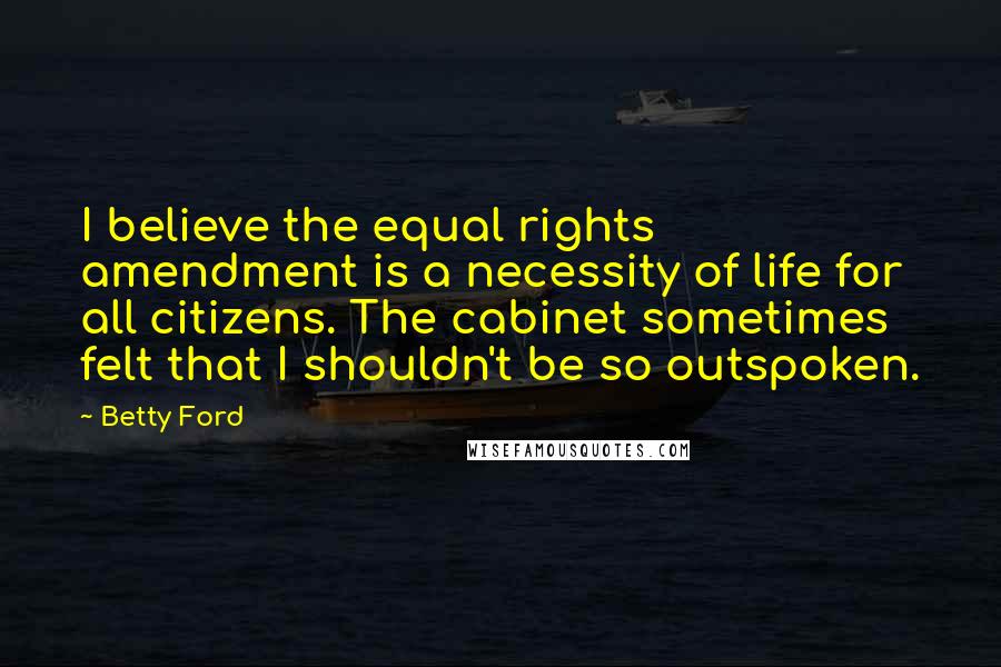 Betty Ford Quotes: I believe the equal rights amendment is a necessity of life for all citizens. The cabinet sometimes felt that I shouldn't be so outspoken.