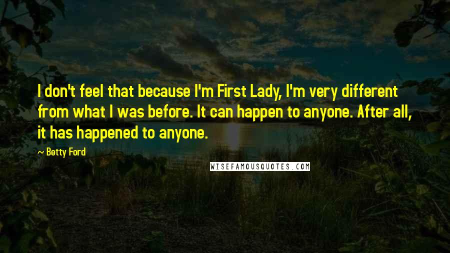 Betty Ford Quotes: I don't feel that because I'm First Lady, I'm very different from what I was before. It can happen to anyone. After all, it has happened to anyone.