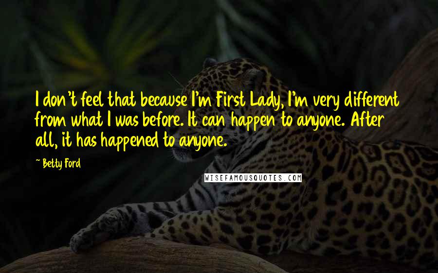 Betty Ford Quotes: I don't feel that because I'm First Lady, I'm very different from what I was before. It can happen to anyone. After all, it has happened to anyone.