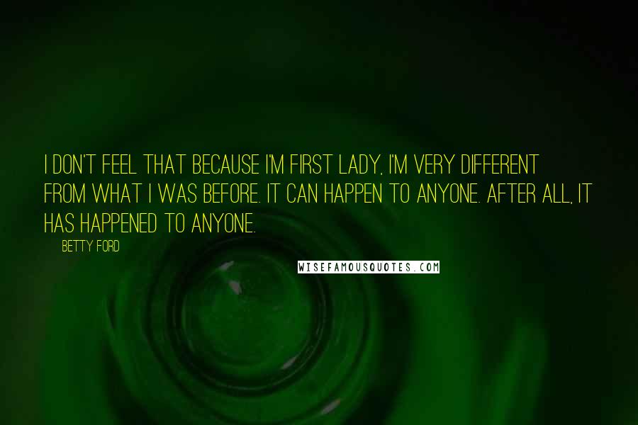 Betty Ford Quotes: I don't feel that because I'm First Lady, I'm very different from what I was before. It can happen to anyone. After all, it has happened to anyone.