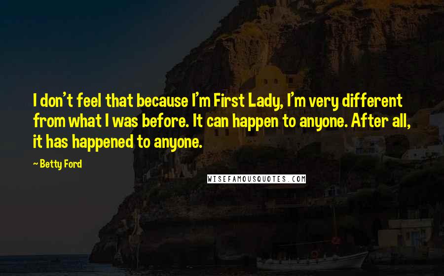 Betty Ford Quotes: I don't feel that because I'm First Lady, I'm very different from what I was before. It can happen to anyone. After all, it has happened to anyone.