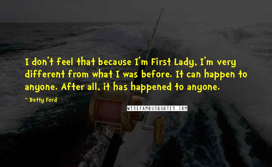 Betty Ford Quotes: I don't feel that because I'm First Lady, I'm very different from what I was before. It can happen to anyone. After all, it has happened to anyone.
