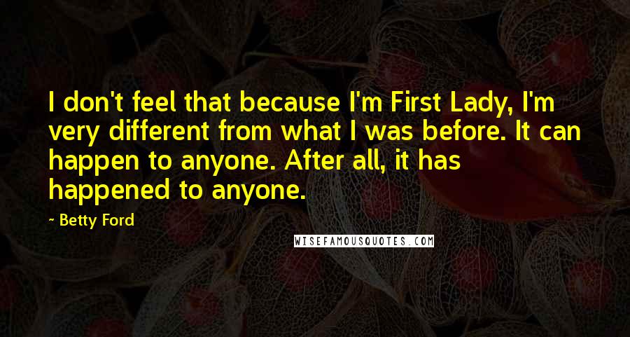 Betty Ford Quotes: I don't feel that because I'm First Lady, I'm very different from what I was before. It can happen to anyone. After all, it has happened to anyone.