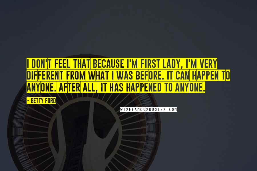 Betty Ford Quotes: I don't feel that because I'm First Lady, I'm very different from what I was before. It can happen to anyone. After all, it has happened to anyone.