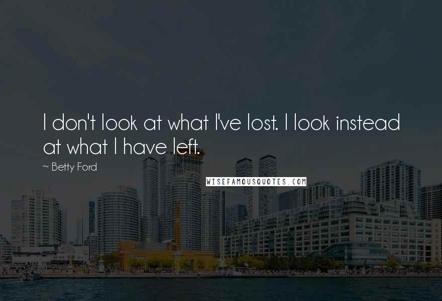 Betty Ford Quotes: I don't look at what I've lost. I look instead at what I have left.