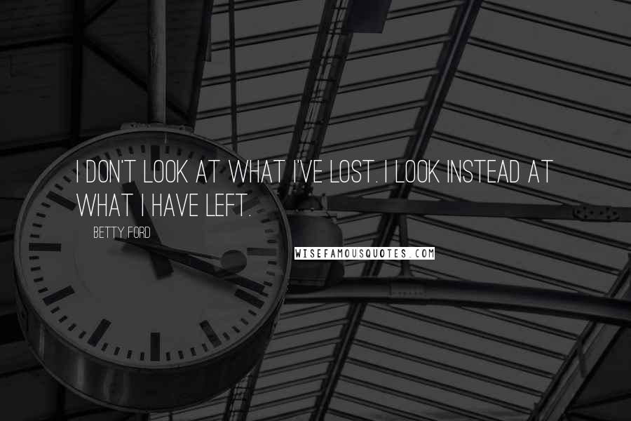 Betty Ford Quotes: I don't look at what I've lost. I look instead at what I have left.