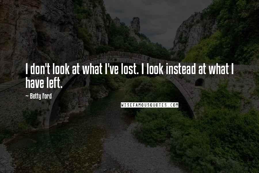 Betty Ford Quotes: I don't look at what I've lost. I look instead at what I have left.
