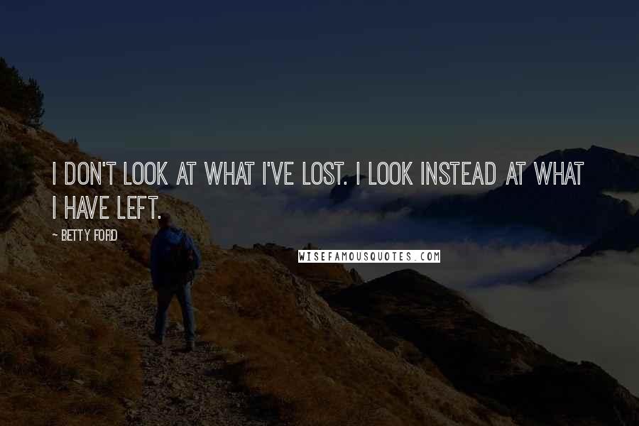 Betty Ford Quotes: I don't look at what I've lost. I look instead at what I have left.