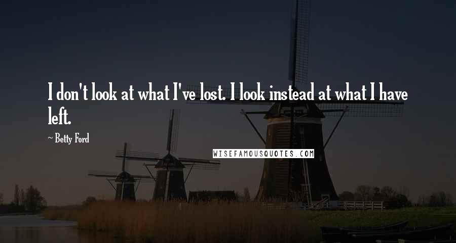 Betty Ford Quotes: I don't look at what I've lost. I look instead at what I have left.
