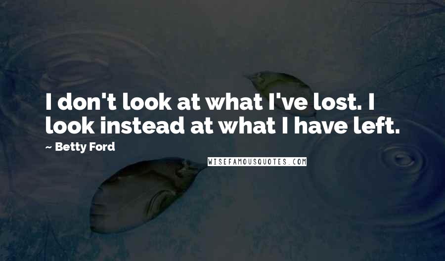 Betty Ford Quotes: I don't look at what I've lost. I look instead at what I have left.