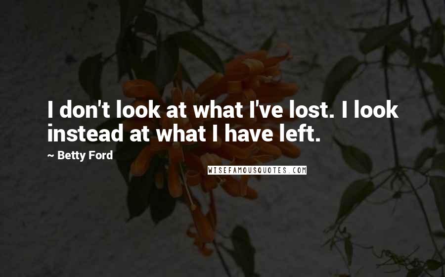 Betty Ford Quotes: I don't look at what I've lost. I look instead at what I have left.
