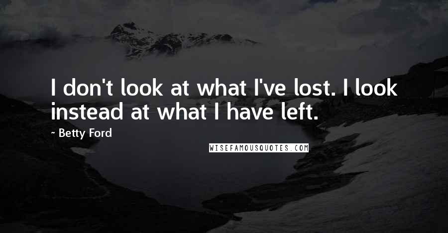 Betty Ford Quotes: I don't look at what I've lost. I look instead at what I have left.