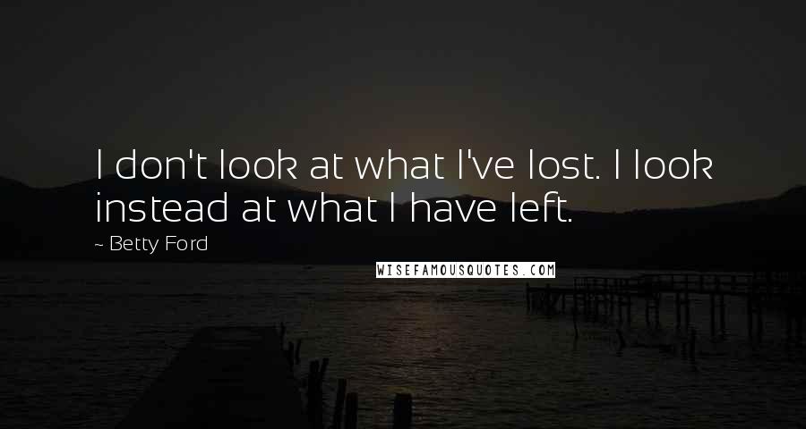 Betty Ford Quotes: I don't look at what I've lost. I look instead at what I have left.