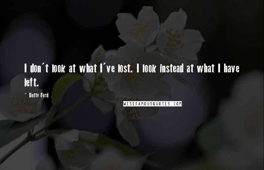 Betty Ford Quotes: I don't look at what I've lost. I look instead at what I have left.