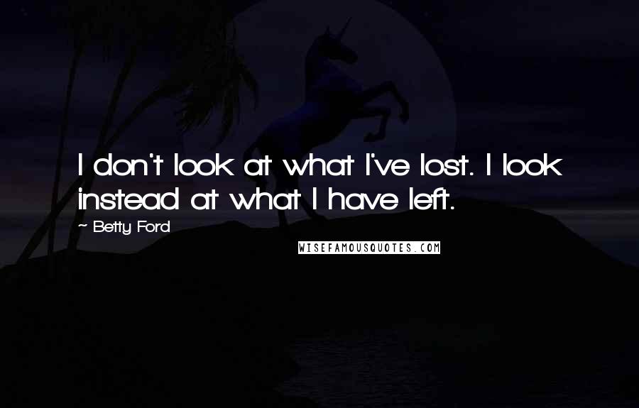 Betty Ford Quotes: I don't look at what I've lost. I look instead at what I have left.