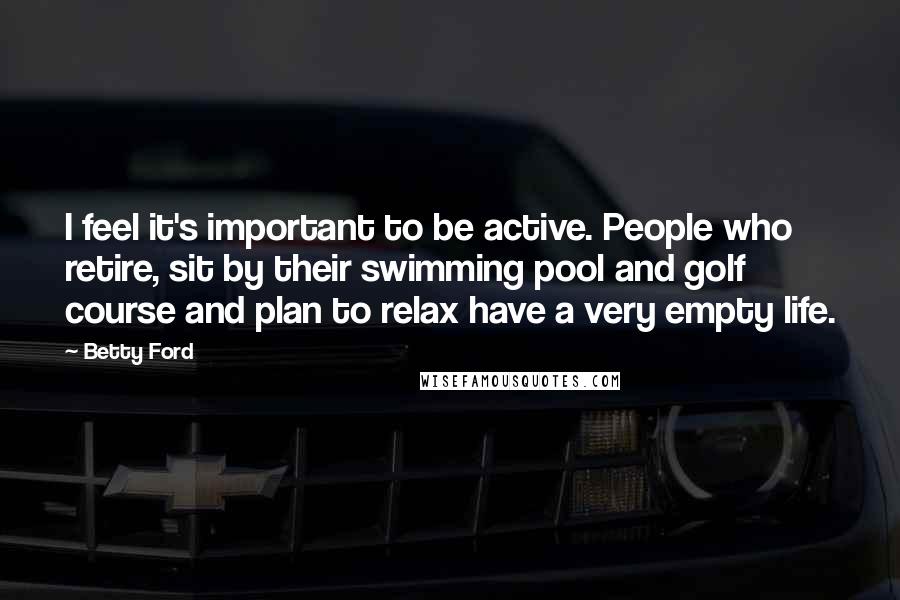 Betty Ford Quotes: I feel it's important to be active. People who retire, sit by their swimming pool and golf course and plan to relax have a very empty life.