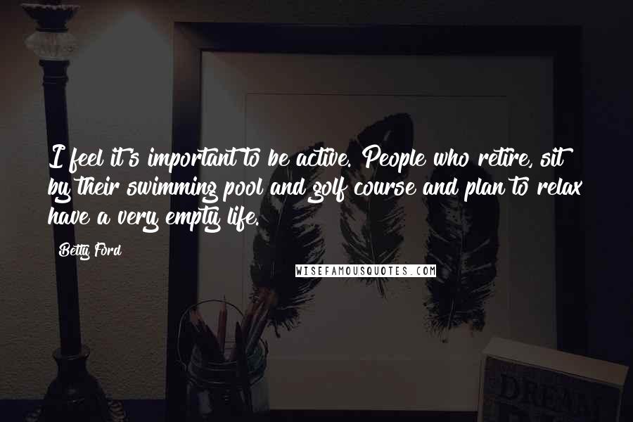 Betty Ford Quotes: I feel it's important to be active. People who retire, sit by their swimming pool and golf course and plan to relax have a very empty life.