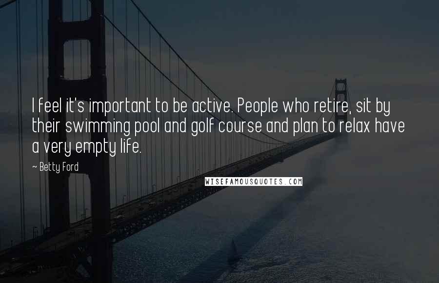 Betty Ford Quotes: I feel it's important to be active. People who retire, sit by their swimming pool and golf course and plan to relax have a very empty life.