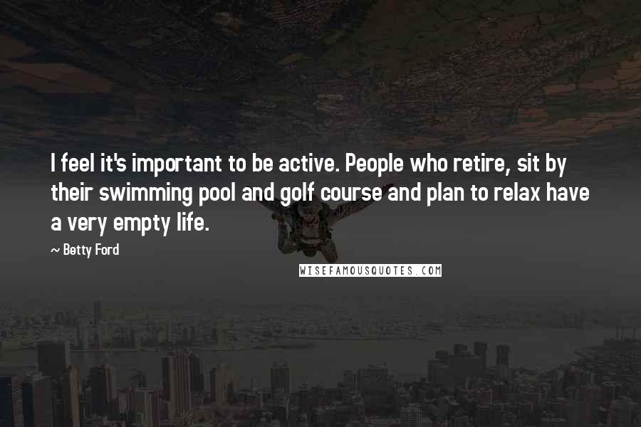 Betty Ford Quotes: I feel it's important to be active. People who retire, sit by their swimming pool and golf course and plan to relax have a very empty life.
