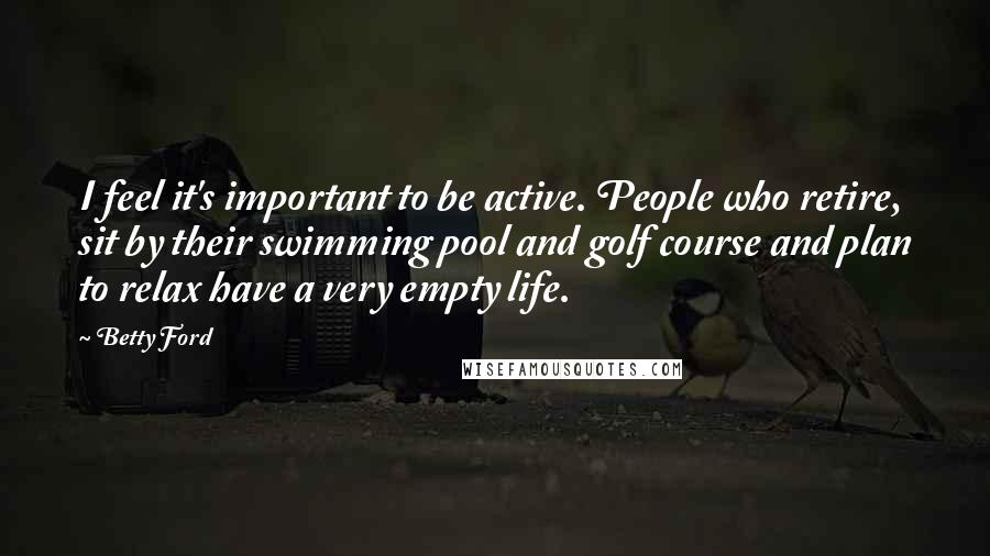 Betty Ford Quotes: I feel it's important to be active. People who retire, sit by their swimming pool and golf course and plan to relax have a very empty life.