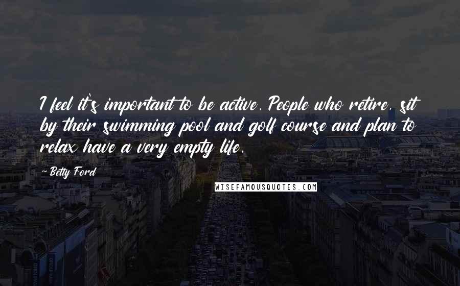 Betty Ford Quotes: I feel it's important to be active. People who retire, sit by their swimming pool and golf course and plan to relax have a very empty life.
