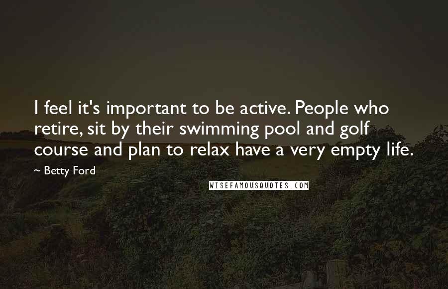 Betty Ford Quotes: I feel it's important to be active. People who retire, sit by their swimming pool and golf course and plan to relax have a very empty life.