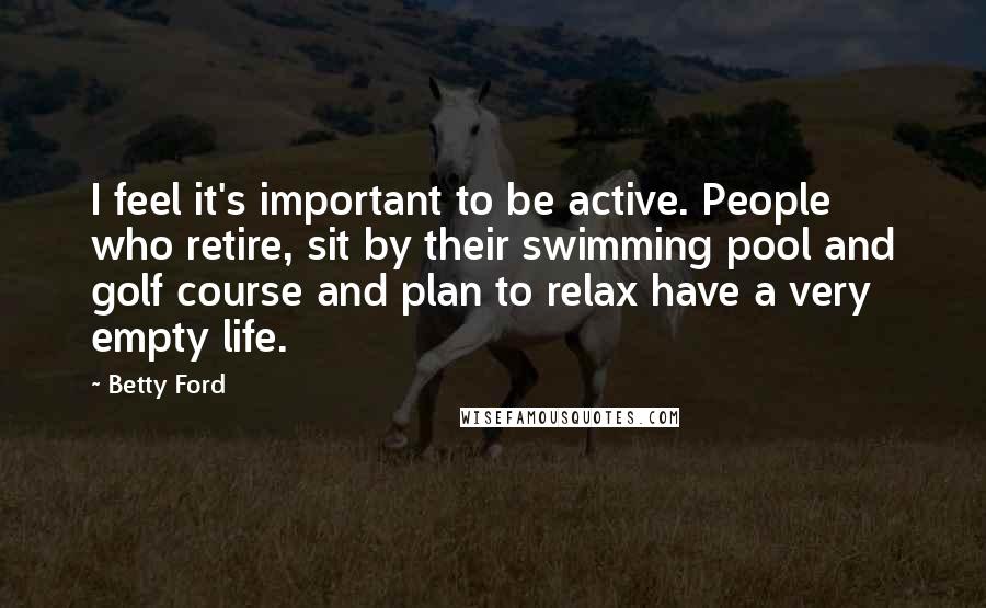Betty Ford Quotes: I feel it's important to be active. People who retire, sit by their swimming pool and golf course and plan to relax have a very empty life.