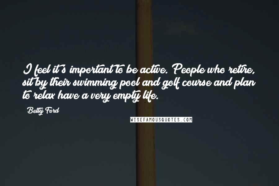 Betty Ford Quotes: I feel it's important to be active. People who retire, sit by their swimming pool and golf course and plan to relax have a very empty life.