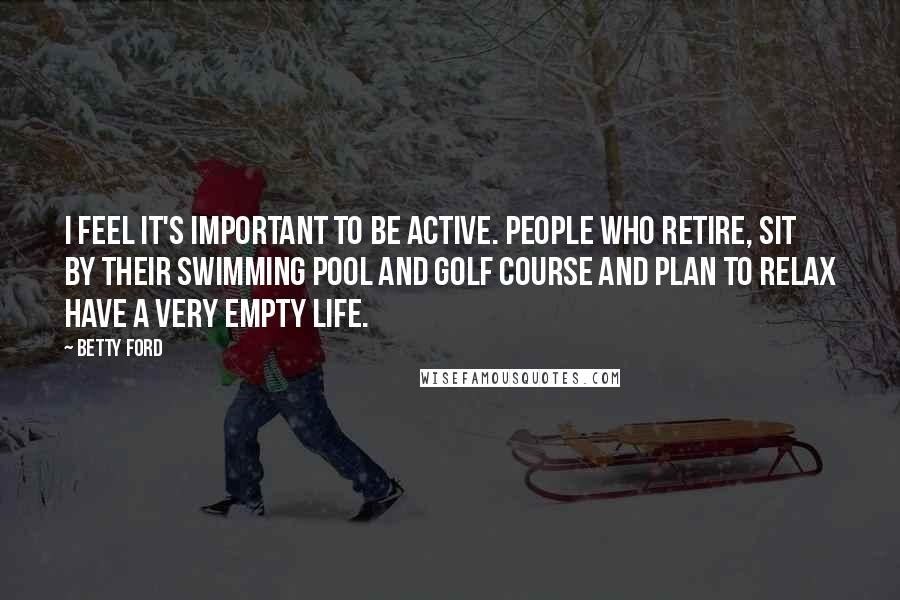 Betty Ford Quotes: I feel it's important to be active. People who retire, sit by their swimming pool and golf course and plan to relax have a very empty life.