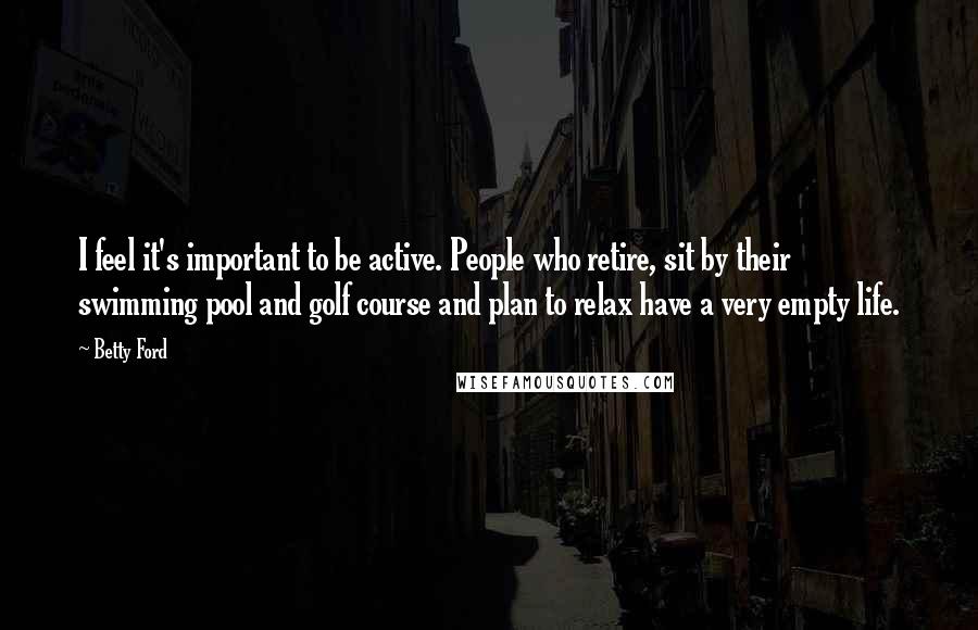 Betty Ford Quotes: I feel it's important to be active. People who retire, sit by their swimming pool and golf course and plan to relax have a very empty life.