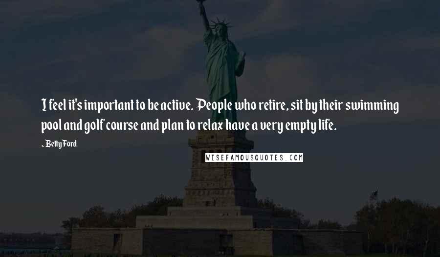 Betty Ford Quotes: I feel it's important to be active. People who retire, sit by their swimming pool and golf course and plan to relax have a very empty life.