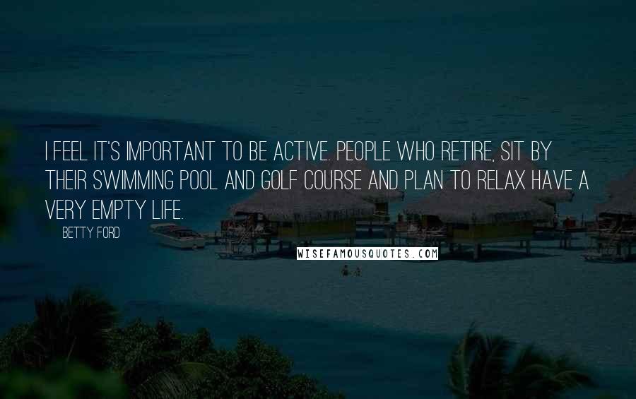 Betty Ford Quotes: I feel it's important to be active. People who retire, sit by their swimming pool and golf course and plan to relax have a very empty life.
