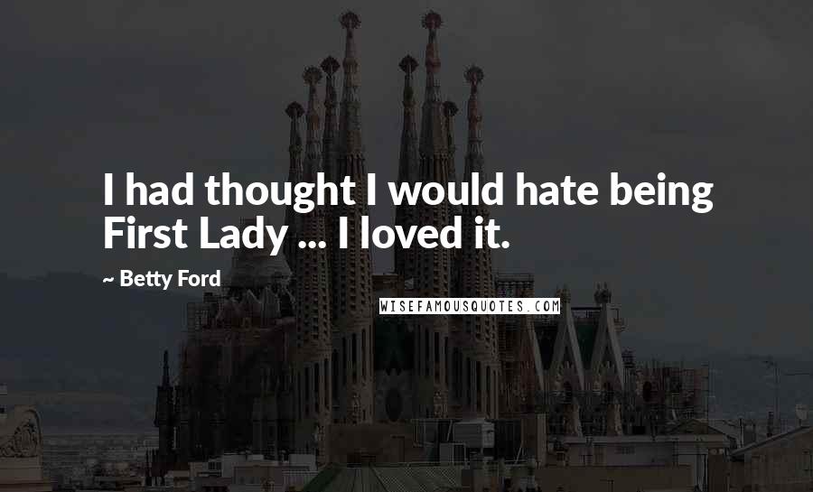 Betty Ford Quotes: I had thought I would hate being First Lady ... I loved it.