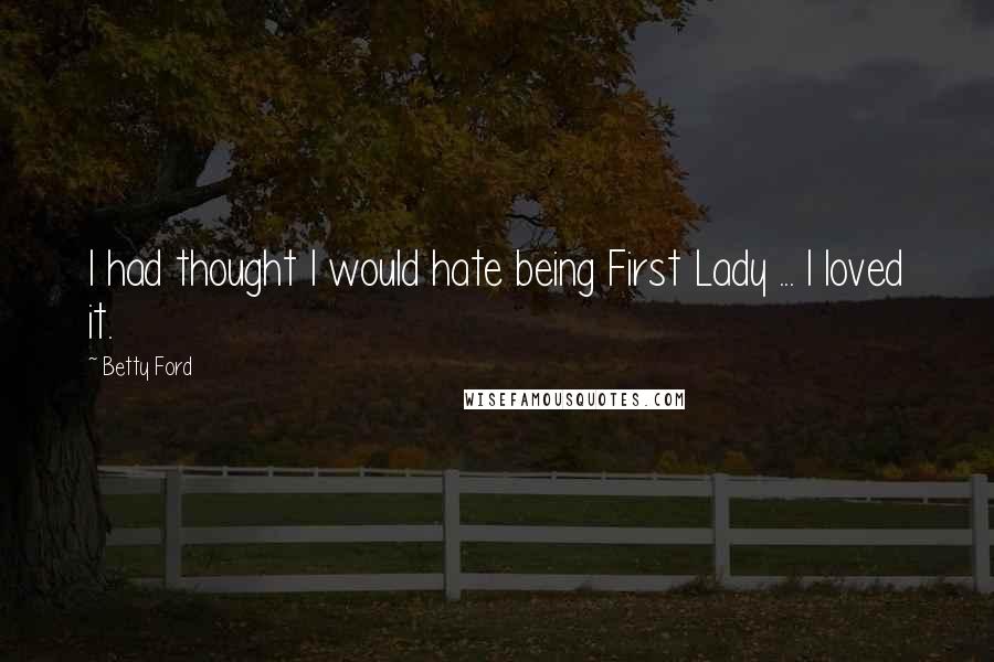 Betty Ford Quotes: I had thought I would hate being First Lady ... I loved it.