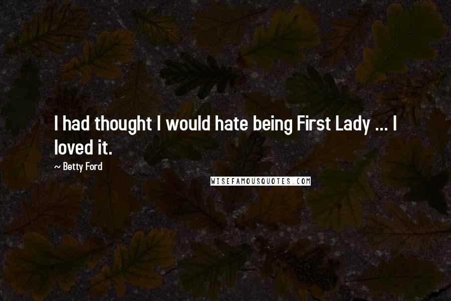 Betty Ford Quotes: I had thought I would hate being First Lady ... I loved it.