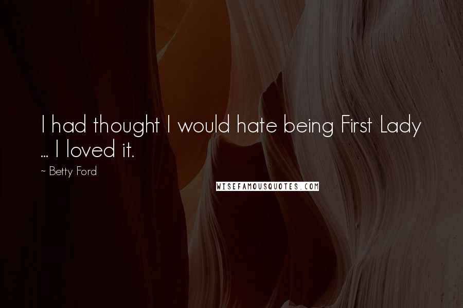 Betty Ford Quotes: I had thought I would hate being First Lady ... I loved it.