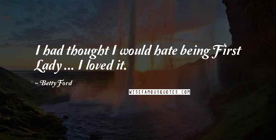 Betty Ford Quotes: I had thought I would hate being First Lady ... I loved it.