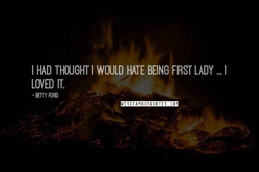 Betty Ford Quotes: I had thought I would hate being First Lady ... I loved it.