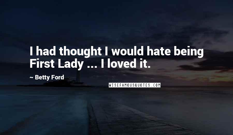 Betty Ford Quotes: I had thought I would hate being First Lady ... I loved it.